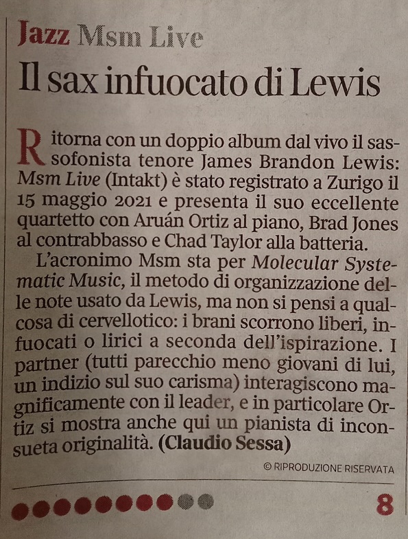 Ritornicon un doppio albumadal vi ilsis
								sofonista tenore James Brandon Lewis:
								Msm Live (Intakt) è stato registrato a Zurigo il 15 maggio 2021 e presenta il suo eccellente quartetto con Aruán Ortiz al piano, Brad Jones al contrabbasso e Chad Taylor alla batteria.