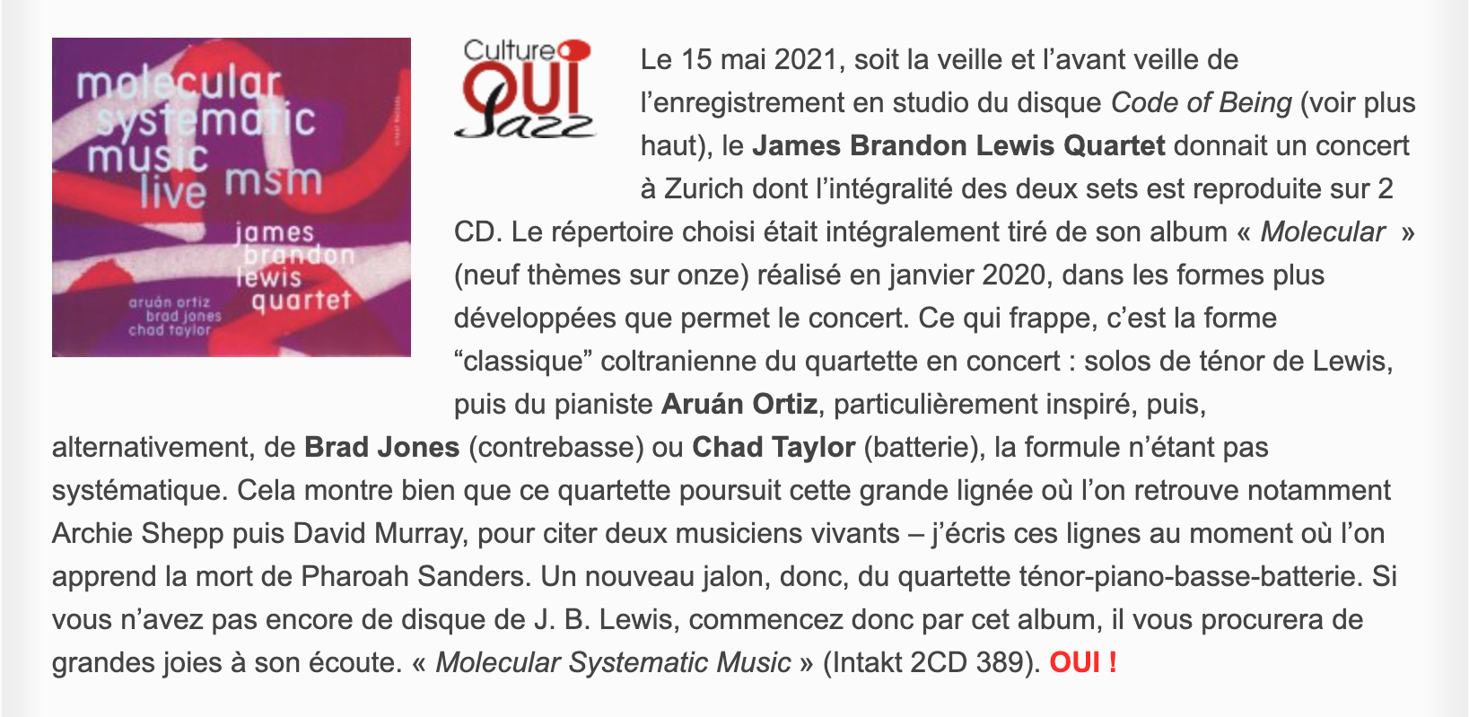 Le 15 mai 2021, soit la veille et l’avant veille de l’enregistrement en studio du disque Code of Being (voir plus haut), le James Brandon Lewis Quartet donnait un concert à Zurich dont l’intégralité des deux sets est reproduite sur 2 CD. Le répertoire choisi était intégralement tiré de son album « Molecular  » (neuf thèmes sur onze) réalisé en janvier 2020, dans les formes plus développées que permet le concert. Ce qui frappe, c’est la forme “classique” coltranienne du quartette en concert : solos de ténor de Lewis, puis du pianiste Aruán Ortiz, particulièrement inspiré, puis, alternativement, de Brad Jones (contrebasse) ou Chad Taylor (batterie), la formule n’étant pas systématique. Cela montre bien que ce quartette poursuit cette grande lignée où l’on retrouve notamment Archie Shepp puis David Murray, pour citer deux musiciens vivants – j’écris ces lignes au moment où l’on apprend la mort de Pharoah Sanders. Un nouveau jalon, donc, du quartette ténor-piano-basse-batterie. Si vous n’avez pas encore de disque de J. B. Lewis, commencez donc par cet album, il vous procurera de grandes joies à son écoute. « Molecular Systematic Music » (Intakt 2CD 389).
