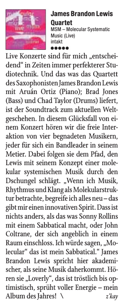 Live Konzerte sind für mich „ entschei-
								dend' in Zeiten immer perfekterer Stu-
								diotechnik. Und das was das Quartett
								des Saxophonisten James Brandon Lewis
								mit Aruán Ortiz (Piano); Brad Jones
								(Bass) und Chad Taylor (Drums) liefert,
								ist der Soundtrack zum aktuellen Welt-
								geschehen. In diesem Glücksfall von ei-
								nem Konzert hören wir die freie Inter-
								aktion von vier begnadeten Musikern,
								jeder für sich ein Bandleader in seinem
								Metier. Dabei folgen sie dem Pfad, den
								Lewis mit seinem Konzept einer mole-
								kular systemischen Musik durch den
								Dschungel schlägt.