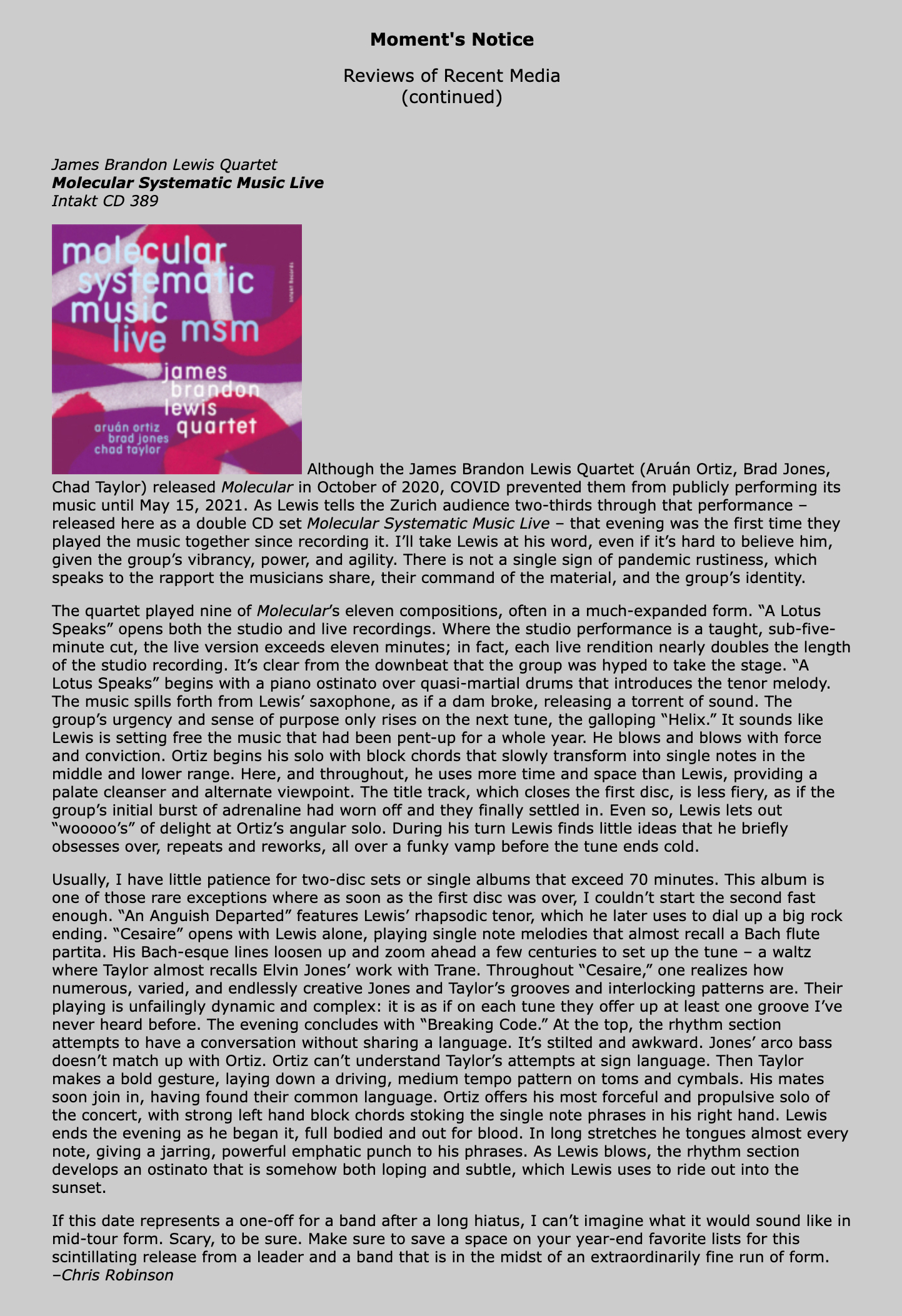 Although the James Brandon Lewis Quartet (Aruán Ortiz, Brad Jones, Chad Taylor) released Molecular in October of 2020, COVID prevented them from publicly performing its music until May 15, 2021. As Lewis tells the Zurich audience two-thirds through that performance – released here as a double CD set Molecular Systematic Music Live – that evening was the first time they played the music together since recording it. I’ll take Lewis at his word, even if it’s hard to believe him, given the group’s vibrancy, power, and agility. There is not a single sign of pandemic rustiness, which speaks to the rapport the musicians share, their command of the material, and the group’s identity.