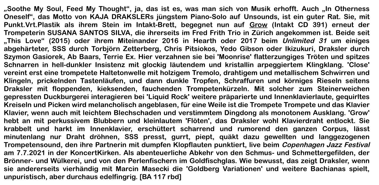 „Soothe My Soul, Feed My Thought“, ja, das ist es, was man sich von Musik erhofft. Auch „In Otherness Oneself“, das Motto von KAJA DRAKSLERs jüngstem Piano-Solo auf Un­sounds, ist ein guter Rat. Sie, mit Punkt.Vrt.Plastik als ihrem Stein im Intakt-Brett, begeg­net nun auf Grow (Intakt CD 391) erneut der Trompeterin SUSANA SANTOS SILVA, die ihrerseits im Fred Frith Trio in Zürich angekommen ist. Beide seit „This Love“ (2015) oder ihrem Miteinander 2016 in Hearth oder 2017 beim Unlimited 31 um einiges abgehärteter, SSS durch Torbjörn Zetterberg, Chris Pitsiokos, Yedo Gibson oder Ikizukuri, Draksler durch Szymon Gasiorek, Ab Baars, Terrie Ex. Hier verzahnen sie bei 'Moonrise' flatter­zungiges Tröten und spitzes Schnarren in hell-dunkler Insistenz mit glockig läutendem und kristallin arpeggiertem Klingklang. 'Close' vereint erst eine trompetete Haltetonwelle mit holzigem Tremolo, drahtigem und metallischem Schwirren und Klingeln, prickelnden Tastenläufen, und dann dunkle Tropfen, Schraffuren und körniges Rieseln seitens Draks­ler mit floppenden, kieksenden, fauchenden Trompetenkürzeln. Mit solcher zum Stein­erweichen gepressten Duckburgerei interagieren bei 'Liquid Rock' weitere präparierte und Innenklavierlaute, gequirltes Kreiseln und Picken wird melancholisch angeblasen, für eine Weile ist die Trompete Trompete und das Klavier Klavier, wenn auch mit leichtem Blechschaden und verstimmtem Dingdong als monotonem Ausklang.