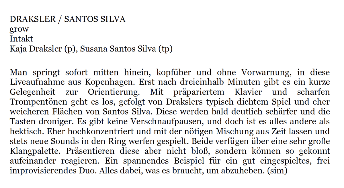 Man springt sofort mitten hinein,
			kopfüber und one Vorwarnung,
			in diese
			Liveaufnahme aus Kopenhagen. Erst nach dreieinhalb Minuten gibt es ein kurze
			Gelegenheit zur
			Orientierung.
			Mit
			präpariertem
			Klavier
			und
			scharfen
			Trompentönen geht es los, gefolgt von Drakslers typisch dichtem Spiel und eher
			weicheren Flächen von Santos Silva. Diese werden bald deutlich schärfer und die
			Tasten droniger. Es git keine Verschnaufpausen, und doch ist es alles andere als
			hektisch. Eher hochkonzentriert und mit der nötigen Mischung aus Zeit lassen und
			stets neue Sounds in den Ring werfen gespielt. Beide verfügen über eine sehr große
			Klangpalette. Präsentieren diese aber nicht bloß, sondern können so gekonnt
			aufeinander reagieren. Ein spannendes Beispiel für in gut eingespieltes, frei
			improvisierendes Duo. Alles dabei, was es braucht, um abzuheben.