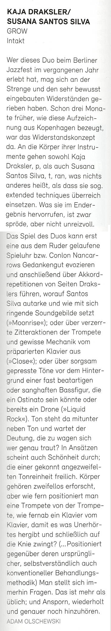 Wer dieses Duo beim Berliner
								Jazzfest im vergangenen Jahr
								erlebt hat, mag sich an der
								Strenge und den sehr bewusst
								eingebauten Widerständen ge-
								rieben haben. Schon drei Mona-
								te früher, wie diese Aufzeich-
								nung aus Kopenhagen bezeugt,
								war das Widerstandskonzept
								da. An die Körper ihrer Instru-
								mente gehen sowohl Kaja
								Draksler, p, als auch Susana
								Santos Silva, t, ran, was nichts
								anderes heißt, als dass sie sog,
								extended techniques überreich
								einsetzen. Was