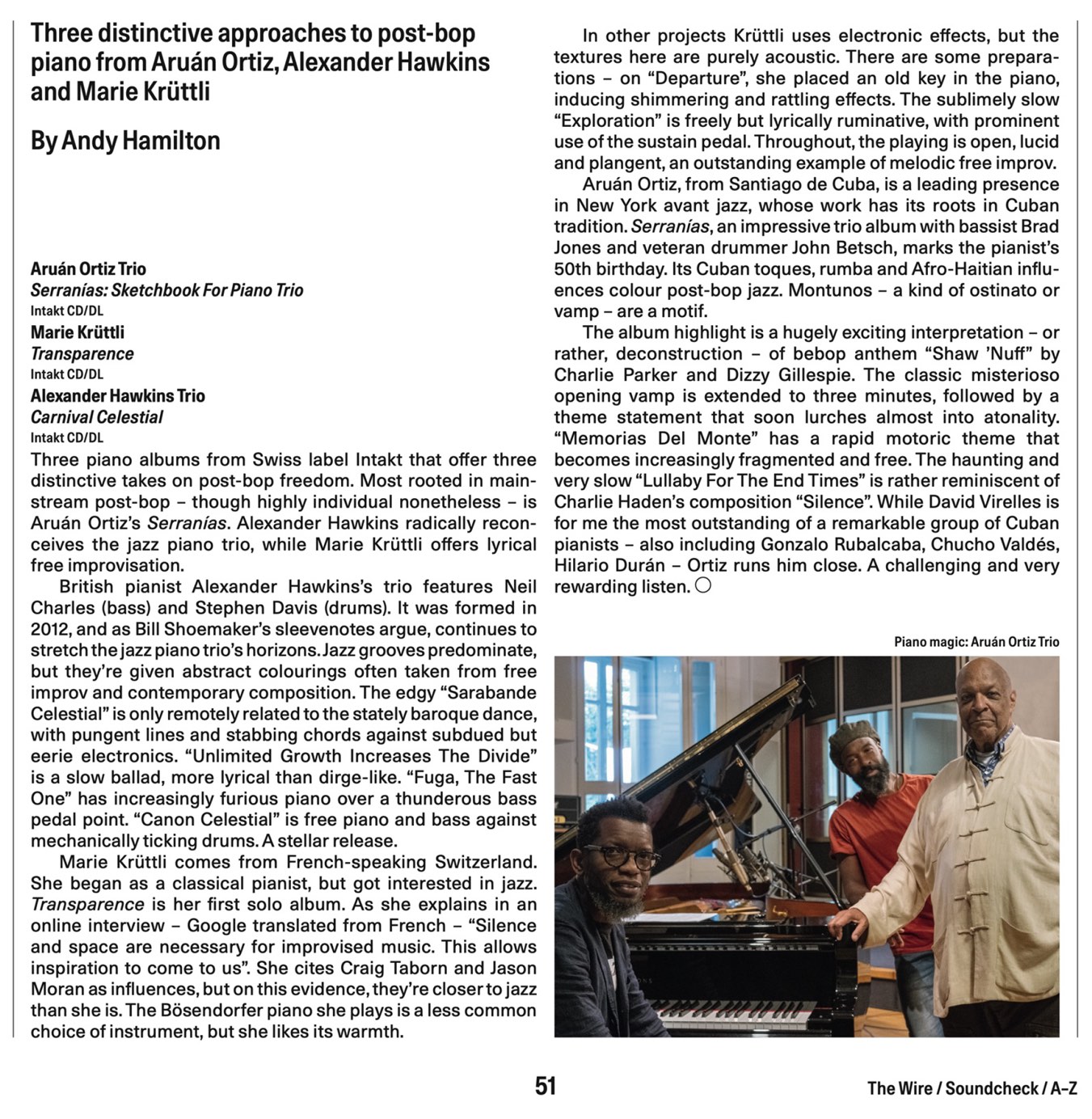 Three piano albums from Swiss label Intakt that offer three 
			distinctive takes on post-bop freedom. Most rooted in main-
			stream post-bop - though highly individual nonetheless - is
			Aruán Ortiz's Serranías. Alexander Hawkins radically recon-
			ceives the jazz piano trio, while Marie Krüttli offers lyrical
			free improvisation.