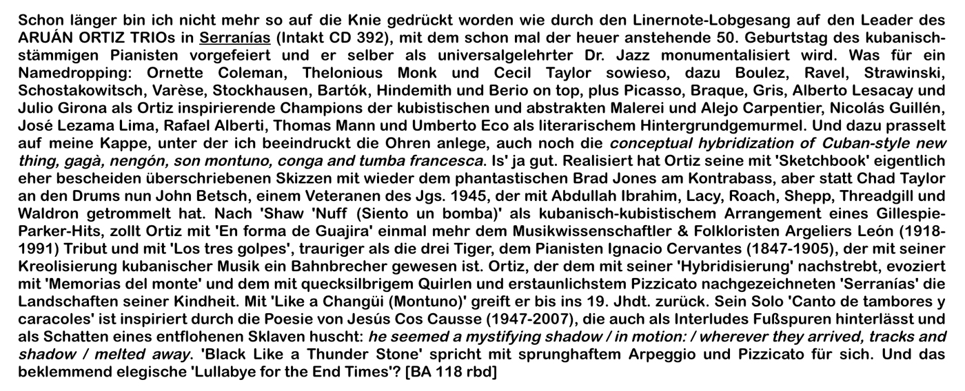 Schon länger bin ich nicht mehr so auf die Knie gedrückt worden wie durch den Linernote-Lobgesang auf den Leader des ARUÁN ORTIZ TRIOs in Serranías (Intakt CD 392), mit dem schon mal der heuer anstehende 50. Geburtstag des kubanisch-stämmigen Pianisten vorgefeiert und er selber als universalgelehrter Dr. Jazz monumentalisiert wird.