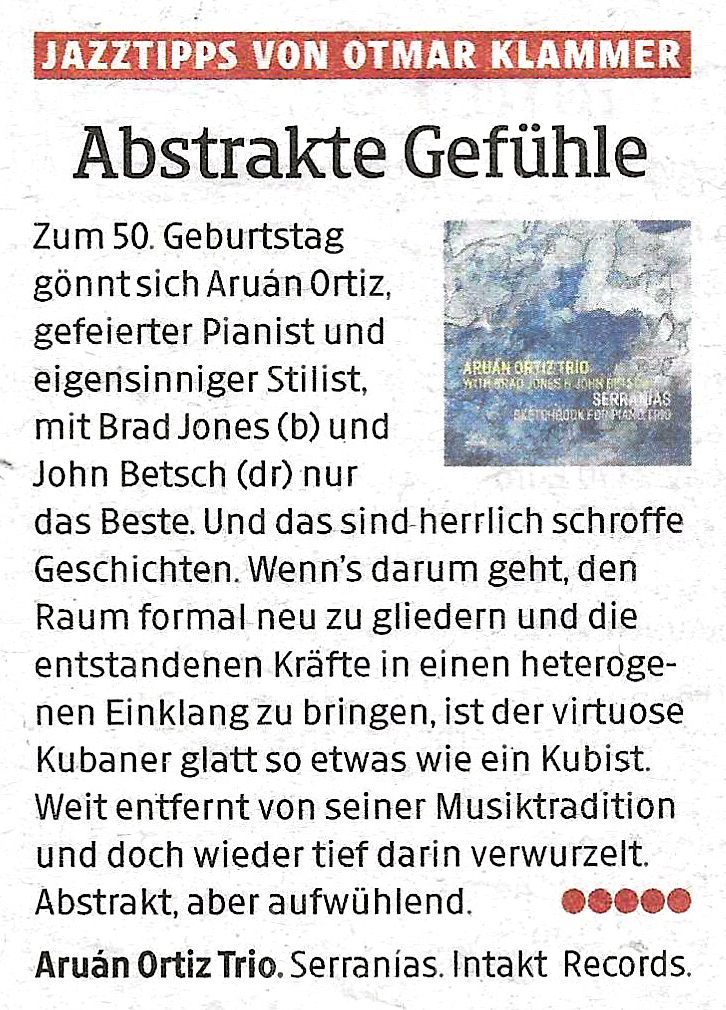 Zum 50. Geburtstag
			gönnt sich Aruán Ortiz.
			gefeierter Pianist und
			eigensinniger Stilist,
			ARUANORTIRTRID
			SONES PANOHS RIF
			SERRANIAS
			mit Brad Jones (b) und
			John Betsch (dr) nur
			das Beste. Und das sind herrlich schroffe
			Geschichten. Wen's darum geht, den
			Raum formal neu zu gliedern und die
			entstandenen Kräfte in einen heteroge-
			nen Einklang zu bringen, ist der virtuose
			Kubaner glatt so etwas wie ein Kubist.
			Weit entfernt von seiner Musiktradition
			und doch wieder tief darin verwurzelt.
			Abstrakt. aber aufwühlend.