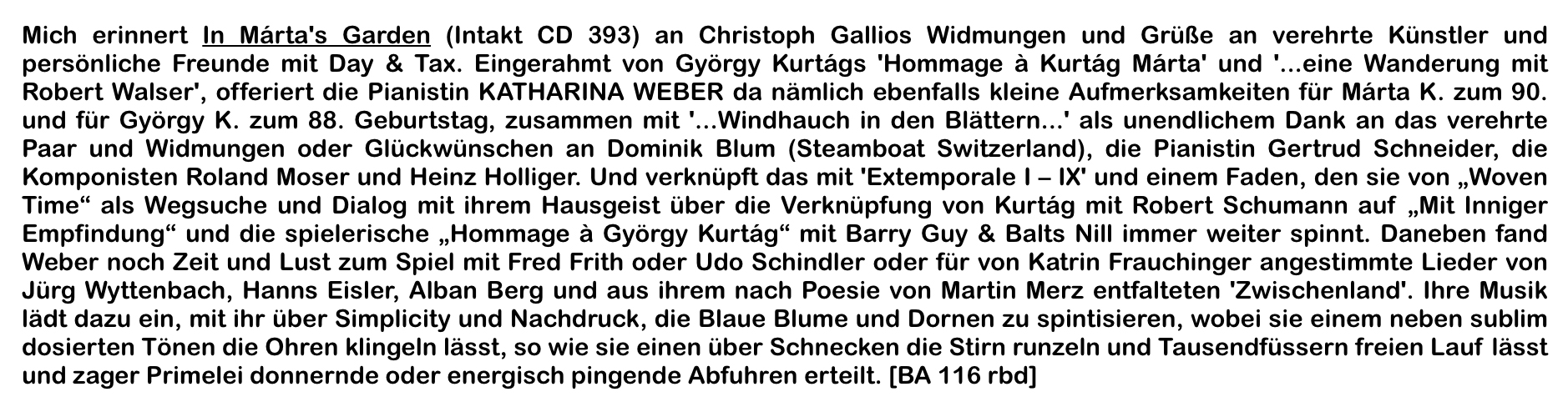 Mich erinnert In Márta's Garden (Intakt CD 393) an Christoph Gallios Widmungen und Grüße an verehrte Künstler und persönliche Freunde mit Day & Tax. Eingerahmt von György Kurtágs 'Hommage à Kurtág Márta' und '...eine Wanderung mit Robert Walser', offeriert die Pianistin KATHARINA WEBER da nämlich ebenfalls kleine Aufmerksamkeiten für Márta K. zum 90. und für György K. zum 88.