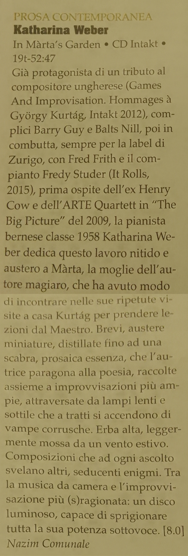 Già protagonista di un tributo al
		compositor ungherese (Games
		And Improvisation. Hommages à
		György Kurtág, Intakt 2012), com-
		plici Barry Guy e Balts Nill, poi in
		combutta, sempre per la label di
		Zurigo, con Fred Frith e il com
		pianto Fredy Studer (It Rolls,
		2015), prima spite dell'ex Henry
		Cow e dell'ARTE Ouartett in 'The
		Big Picture' del 2009, la pianista
		bernese classe 1958 Katharina We-
		ber dedica questo lavoro nitido e
		austero a Màrta, la moglie dell'au-
		tore magiaro, che ha avuto modo
		di incontrare nelle sue ripetute vi-
		site a casa Kurtág per prendere le-
		zioni dal Maestro.