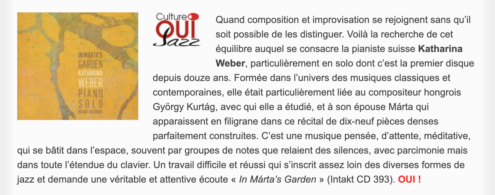 Quand composition et improvisation se rejoignent sans qu’il soit possible de les distinguer. Voilà la recherche de cet équilibre auquel se consacre la pianiste suisse Katharina Weber, particulièrement en solo dont c’est la premier disque depuis douze ans. Formée dans l’univers des musiques classiques et contemporaines, elle était particulièrement liée au compositeur hongrois György Kurtág, avec qui elle a étudié, et à son épouse Márta qui apparaissent en filigrane dans ce récital de dix-neuf pièces denses parfaitement construites. C’est une musique pensée, d’attente, méditative, qui se bâtit dans l’espace, souvent par groupes de notes que relaient des silences, avec parcimonie mais dans toute l’étendue du clavier. Un travail difficile et réussi qui s’inscrit assez loin des diverses formes de jazz et demande une véritable et attentive écoute « In Márta’s Garden » (Intakt CD 393).