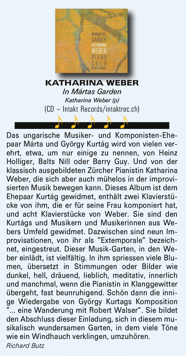 Das ungarische Musiker- und Komponisten-Ehe-
				paar Márta und György Kurtag wird von vielen ver-
				ehrt, etwa, um nur einige zu nennen, von Heinz
				Holliger, Balts Nill oder Barry Guy. Und von der
				klassisch ausgebildeten Zürcher Pianistin Katharina
				Weber, die sich aber auch mühelos in der improvi-
				sierten Musik bewegen kann. Dieses Album ist dem
				Ehepaar Kurtag gewidmet, enthält zwei Klavierstü-
				cke von ihm, die er für seine Frau komponiert hat,
				und acht Klavierstücke von Weber. Sie sind den
				Kurtágs und Musikern und Musikerinnen aus We-
				bers Umfeld gewidmet.