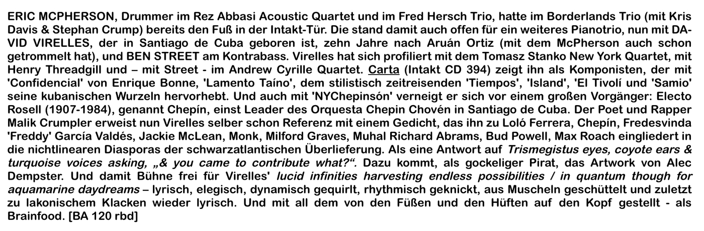 ERIC MCPHERSON, Drummer im Rez Abbasi Acoustic Quartet und im Fred Hersch Trio, hatte im Borderlands Trio (mit Kris
							Davis & Stephan Crump) berets den Fuß in der Intakt-Tür. Die stand damit auch offen für ein weiteres Pianotrio, nun mit DA-
							VID VIRELLES, der in Santiago de Cuba geboren ist, zehn Jahre nach Aruán Ortiz (mit dem McPherson auch schon
							getrommelt hat), und BEN STREET am Kontrabass. Virelles hat sich profiliert mit dem Tomas Stanko New York Quartet, mit
							Henry Threadgill und
							- mit Street - im Andrew Cyrille Quartet.
