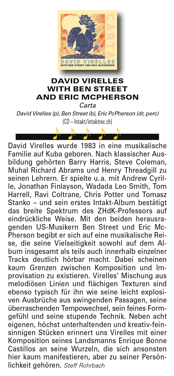 David Virelles wurde 1983 in eine musikalische
				Familie auf Kuba geboren. Nach klassischer Ausbildung
				gehörten Barry Harris, Steve Coleman,
				Muhal Richard Abrams und Henry Threadgill zu
				seinen Lehrern. Er spielte u. a. mit Andrew Cyrille,
				Jonathan Finlayson, Wadada Leo Smith, Tom
				Harrell, Ravi Coltrane, Chris Potter und Tomasz
				Stanko – und sein erstes Intakt-Album bestätigt
				das breite Spektrum des ZHdK-Professors auf
				eindrückliche Weise.