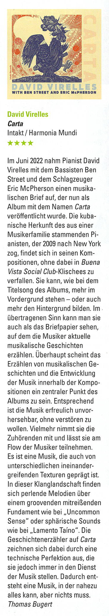 Im Juni 2022 nahm Pianist David
		Virelles mit dem Bassisten Ben
		Street und dem Schlaqzeuger
		Eric McPherson einen musika-
		lischen Brief auf, der nun als
		Album mit dem Namen Carta
		veröffentlicht wurde. Die kuba-
		nische Herkunft des aus einer
		Musikerfamilie stammenden Pi-
		anisten, der 2009 nach New York
		zog, findet sich in seinen Kom-
		positionen, one dabei in Buena
		Vista Social Club-Klischees zu
		verfallen. Sie kann, wie bei dem
		Titelsong des Albums, mehr im
		Vordergrund steen - oder auch
		mehr den Hintergrund bilden.