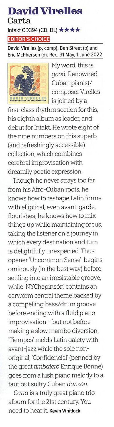 My word, this is good. Renowned Cuban pianist/composer Virelles wow.ew is joined by a first-class rhythm section for this, his eighth album as leader, and debut for Intakt. He wrote eight of the nine numbers on this superb (and refreshingly accessible) collection, which combines cerebral improvisation with dreamily poetic expression.