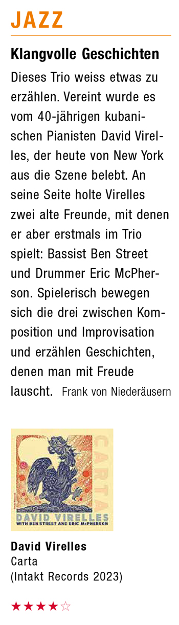 Klangvolle Geschichten Dieses Trio weiss etwas zu erzählen. Vereint wurde es vom 40-jährigen kubani- schen Pianisten David Virel- les, der heute von New York aus die Szene belebt. An seine Seite holte Virelles zwei alte Freunde, mit denen er aber erstmals im Trio spielt: Bassist Ben Street und Drummer Eric McPher- son. Spielerisch bewegen sich die drei zwischen Kom- position und Improvisation und erzählen Geschichten, denen man mit Freude lauscht. Frank von Niederäusern