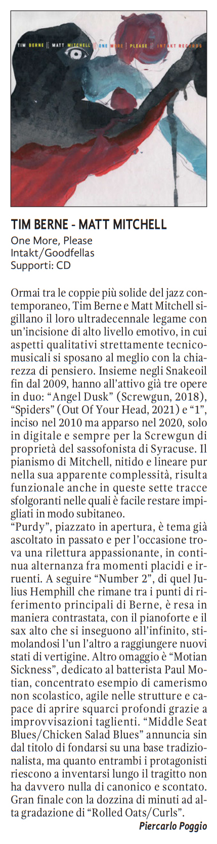 Ormai tra le coppie più solide del jazz con-
				temporaneo, Tim Berne e Matt Mitchell si-
				gillano il loro ultradecennale legame con
				un'incisione di alto livello emotivo. in cui
				aspetti qualitativi strettamente tecnico-
				musicali si sposano al meglio con la chia
				rezza di pensiero. Insieme negli Snakeoil
				fin dal 2009.