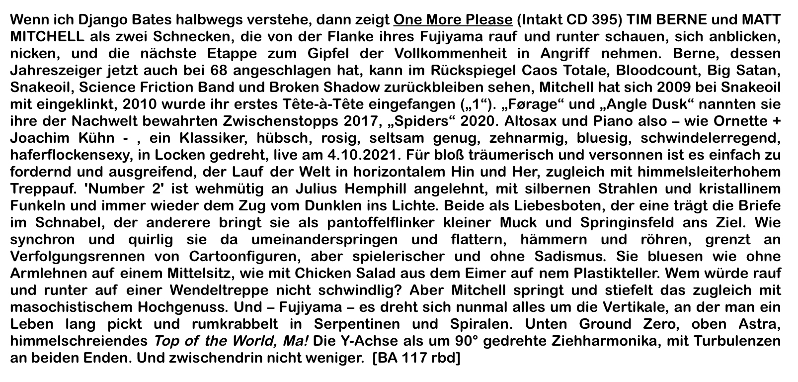 Wenn ich Django Bates halbwegs verstehe, dann zeigt One More Please (Intakt CD 395) TIM BERNE und MATT MITCHELL als zwei Schnecken, die von der Flanke ihres Fujiyama rauf und runter schauen, sich anblicken, nicken, und die nächste Etappe zum Gipfel der Vollkommenheit in Angriff nehmen.