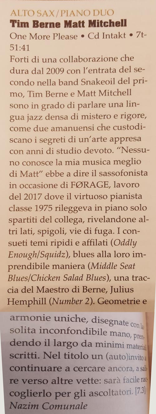Forti di una collaborazione che
				dura dal 2009 con l'entrata del se-
				condo nella band Snakeoil del pri-
				mo, Tim Berne e Matt Mitchell
				sono in grado di parlare una lin-
				gua jazz densa di mistero e rigore,
				come due amanuensi che custodi-
				scano i segreti di un'arte appresa
				con anni di studio devoto.