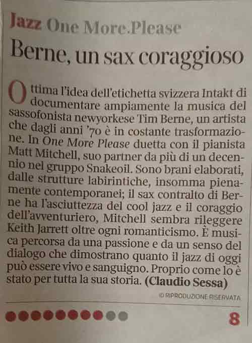 Otima l'idea dell'etichetta svizzera Intakt di documentare ampiamente la musica del sassofonista newyorkese Tim Berne, un artista che dagli anni '70 è in costante trasformazio-ne. In One More Please duetta con il pianista Matt Mitchell, suo partner da più di un decennio nel gruppo Snakeoil. Sono brani elaborati, dalle strutture labirintiche, insomma pienamente contemporanei; il sax contralto di Berne ha l'asciuttezza del cool jazz e il coraggio dell'avventuriero, Mitchell sembra rileggere
				Keith Jarrett oltre ogni romanticismo. È musica percorsa da una passione e da un senso del dialogo che dimostrano quanto il jazz di oggi può essere vivo e sanguigno. Proprio come lo è stato per tutta la sua storia.