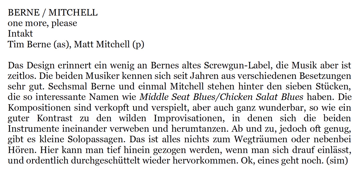 Das Design erinnert ein wenig an Bernes altes Screwgun-Label, die Musik aber ist
				zeitlos. Die beiden Musiker kennen sich seit Jahren aus verschiedenen Besetzungen
				sehr gut. Sechsmal Berne und einmal Mitchell stehen hinter den sieben Stücken,
				die so interessante Namen wie Middle Seat Blues/Chicken Salat Blues haben.