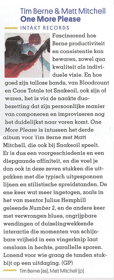 Fascinerend hoe
				Berne productiviteit
				en consistentie kan
				bewaren, zowel qua
				kwaliteit als indivi-
				duele visie. En hoe
				goed zijn talloze bands, van Bloodcount
				en Caos Totale tot Snakeoil, ook zijn of
				waren, het is via de naakte duo-
				bezetting dat zijn persoonlijke manier
				van componeren en improviseren nog
				het duidelijkst naar voren komt. One
				More Please is intussen het derde
				album voor Tim Berne met Matt
				Mitchell, die ook bij Snakeoil speelt.