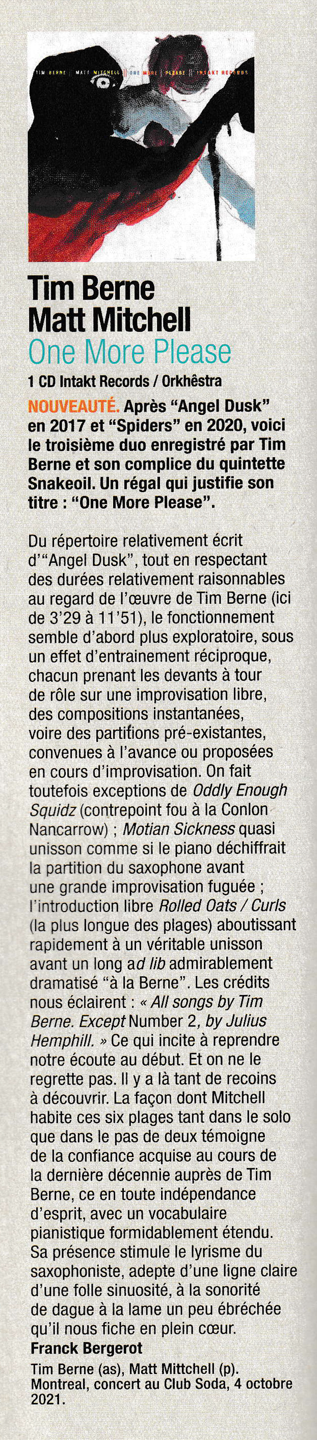 Du répertoire relativement écrit
				d'Angel Dusk, tout en respectant
				des durées relativement raisonnables
				au regard de l'œuvre de Tim Berne (ici
				de 3'29 à 11'51), le fonctionnement
				semble d'abord plus exploratoire, sous
				n effet d'entrainement réciproque,
				chacun prenant les devants a tour
				de rôle sur une improvisation libre,
				des compositions instantanées,
				voire des partitions pré-existantes,
				convenues à l'avance ou proposes
				en cours d' improvisation.