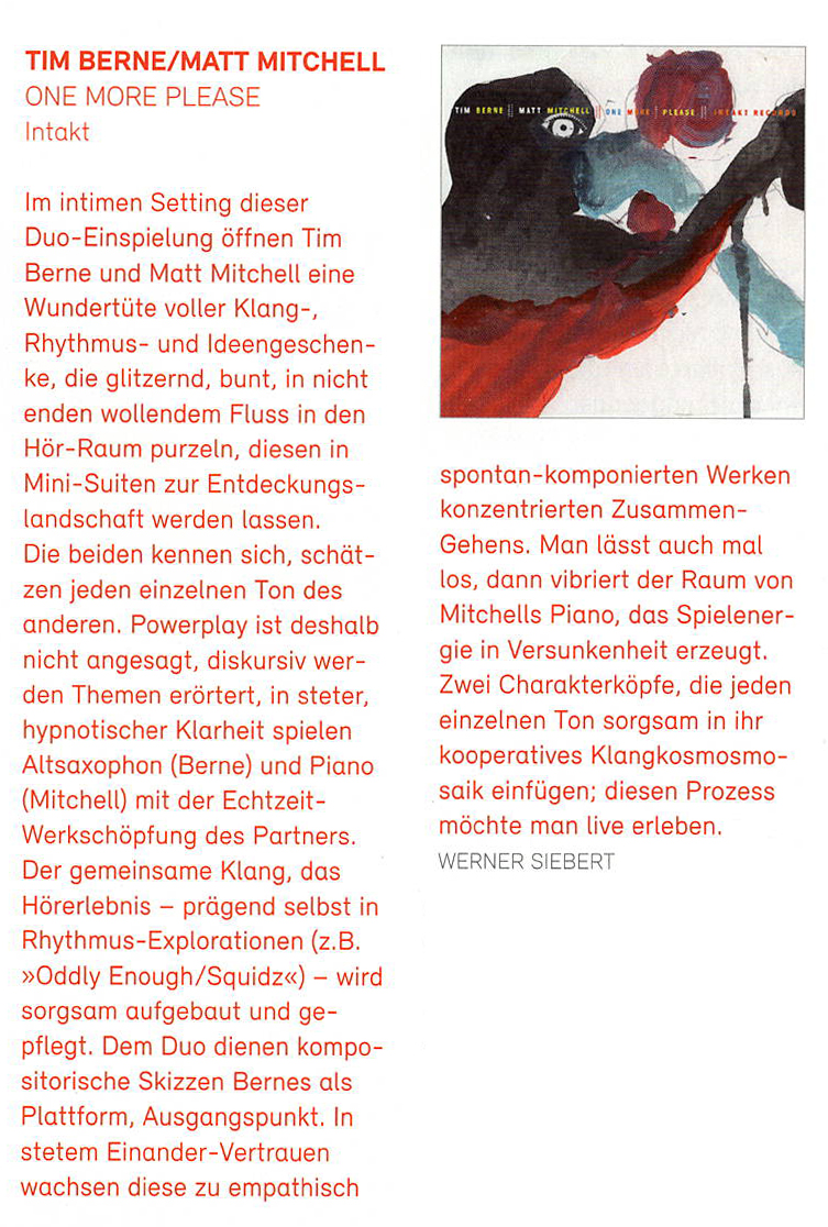 Im intimen Setting dieser
				Duo-Einspielung öffnen Tim
				Berne und Matt Mitchell eine
				Wundertüte voller Klang-,
				Rhythmus- und Ideengeschen-
				ke, die glitzernd, bunt, in nicht
				enden wollendem Fluss in den
				Hör-Raum purzeln, diesen in
				Mini-Suiten zur Entdeckungs
				landschaft werden lassen.