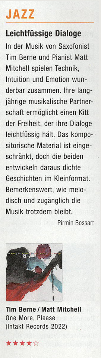 In der Musik von Saxofonist
				Tim Berne und Pianist Matt
				Mitchell spielen Technik,
				Intuition und Emotion wun-
				derbar zusammen. Ire lang-
				jährige musikalische Partner-
				schaft ermöglicht einen Kitt
				der Freiheit, der ire Dialoge
				leichtfüssig hält.