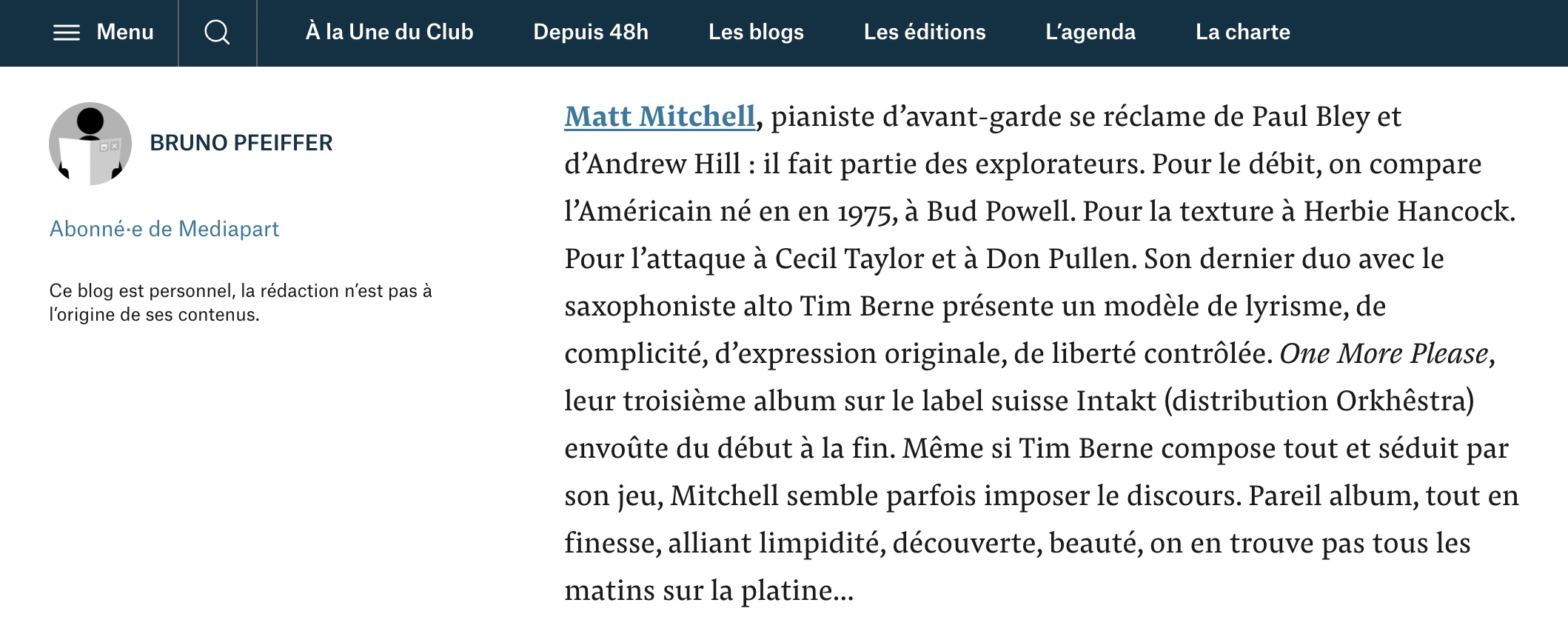 Matt Mitchell, pianiste d’avant-garde se réclame de Paul Bley et d’Andrew Hill : il fait partie des explorateurs. Pour le débit, on compare l’Américain né en en 1975, à Bud Powell. Pour la texture à Herbie Hancock. Pour l’attaque à Cecil Taylor et à Don Pullen. Son dernier duo avec le saxophoniste alto Tim Berne présente un modèle de lyrisme, de complicité, d’expression originale, de liberté contrôlée. One More Please, leur troisième album sur le label suisse Intakt (distribution Orkhêstra) envoûte du début à la fin. Même si Tim Berne compose tout et séduit par son jeu, Mitchell semble parfois imposer le discours. Pareil album, tout en finesse, alliant limpidité, découverte, beauté, on en trouve pas tous les matins sur la platine...