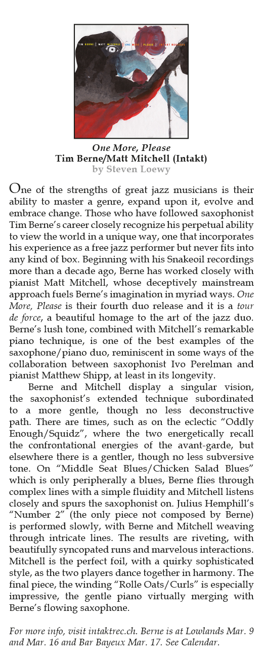 One of the strengths of great jazz musicians is their
				ability to master a genre, expand upon it, evolve and
				embrace change. Those who have followed saxophonist
				Tim Berne’s career closely recognize his perpetual ability
				to view the world in a unique way, one that incorporates
				his experience as a free jazz performer but never fits into
				any kind of box. Beginning with his Snakeoil recordings
				more than a decade ago, Berne has worked closely with
				pianist Matt Mitchell, whose deceptively mainstream
				approach fuels Berne’s imagination in myriad ways.