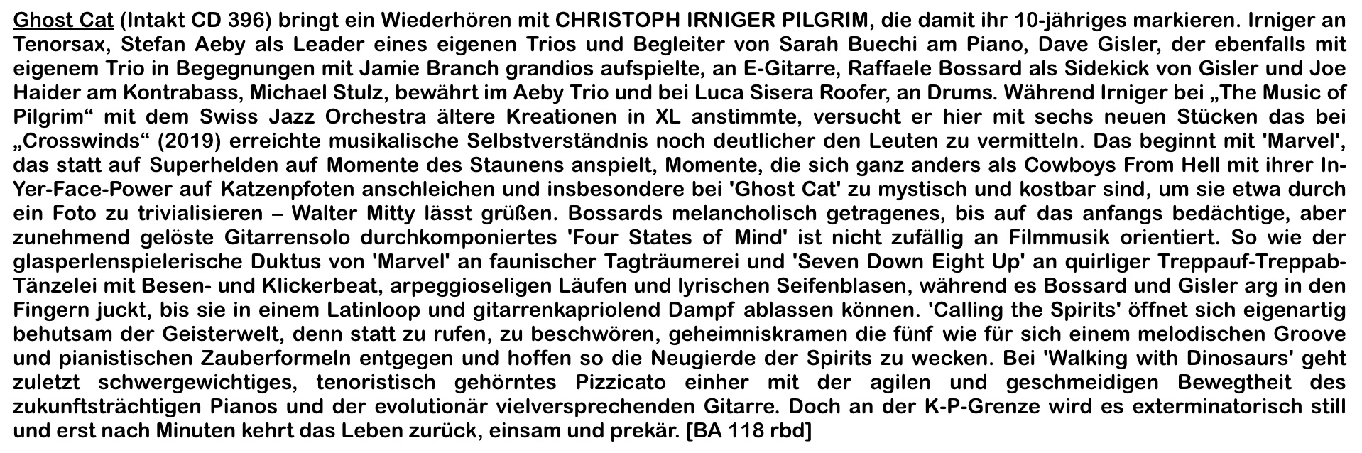 Ghost Cat (Intakt CD 396) bringt ein Wiederhören mit CHRISTOPH IRNIGER PILGRIM, die damit ihr 10-jähriges markieren. Irniger an Tenorsax, Stefan Aeby als Leader eines eigenen Trios und Begleiter von Sarah Buechi am Piano, Dave Gisler, der ebenfalls mit eigenem Trio in Begegnungen mit Jamie Branch grandios aufspielte, an E-Gitarre, Raffaele Bossard als Sidekick von Gisler und Joe Haider am Kontrabass, Michael Stulz, bewährt im Aeby Trio und bei Luca Sisera Roofer, an Drums. Während Irniger bei „The Music of Pilgrim“ mit dem Swiss Jazz Orchestra ältere Kreationen in XL anstimmte, versucht er hier mit sechs neuen Stücken das bei „Crosswinds“ (2019) erreichte musikalische Selbstverständnis noch deutlicher den Leuten zu vermitteln.