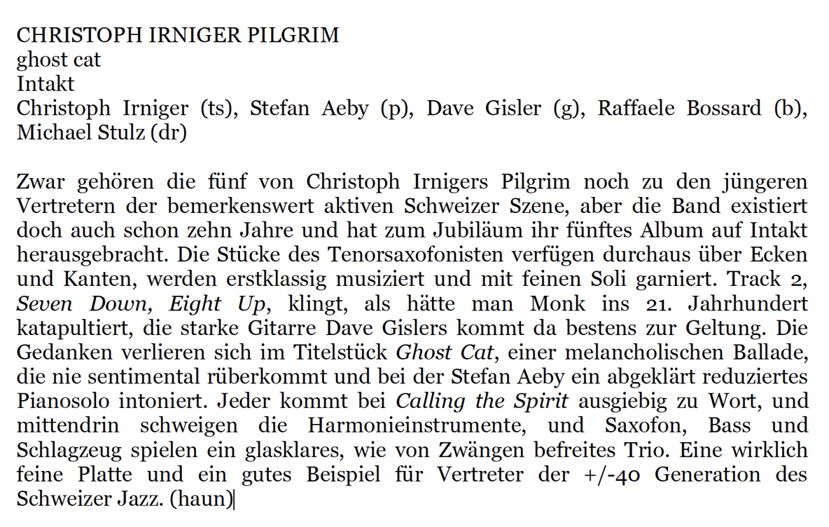 Zwar gehören die fünf von Christoph Irnigers Pilgrim noch zu den jüngeren
										Vertretern der bemerkenswert aktiven Schweizer Sene, aber die Band existiert
										doch auch schon zehn Jahre und hat zum Jubiläum ihr fünftes Album auf Intakt
										herausgebracht. Die Stücke des Tenorsaxofonisten verfügen durchaus über Ecken
										und Kanten, werden erstklassig musiziert und mit feinen Soli garniert.