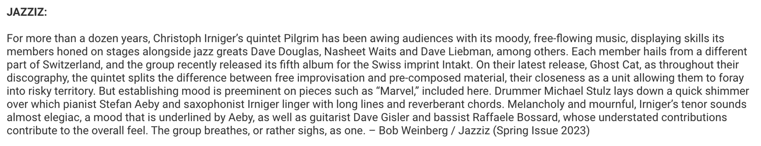For more than a dozen years, Christoph Irniger's quintet Pilgrim has been awing audiences with its moody, free-flowing music, displaying skills its
										members honed on stages alongside jazz greats Dave Douglas, Nasheet Waits and Dave Liebman, among others.