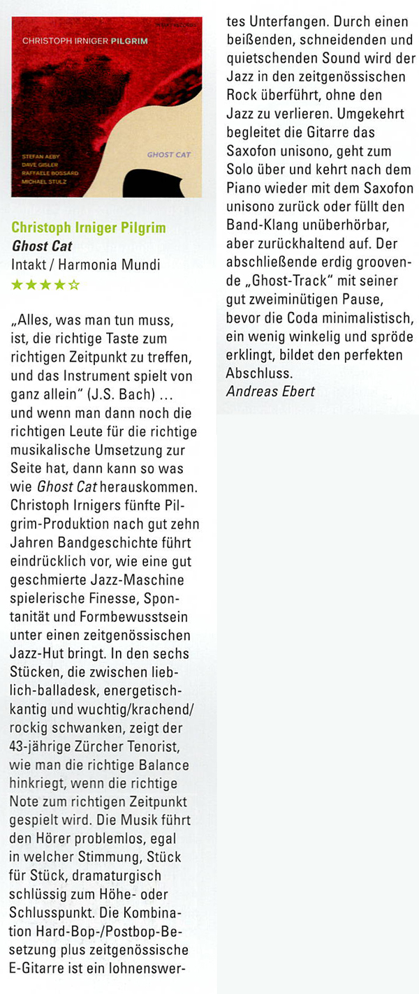 Alles, was man tun muss,
										ist, die richtige Taste zum
										richtigen Zeitpunkt zu treffen,
										und das Instrument spielt von
										ganz allein (J.S. Bach)
										und wenn man dann noch die
										richtigen Leute für die richtige
										musikalische Umsetzung zur
										Seite hat, dann kann so was
										wie Ghost Cat herauskommen
										Christoph Irnigers fünfte Pil-
										grim-Produktion nach gut zehn
										Jahren Bandgeschichte führt
										eindrücklich vor, wie eine gut
										geschmierte Jazz-Maschine
										spielerische Finesse, Spon-
										tanität und Formbewusstsein
										unter einen zeitgenössischen
										Jazz-Hut bringt.
										