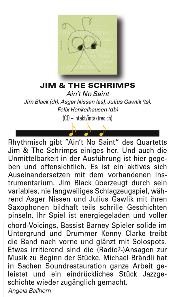 Rhythmisch gibt ”Ain’t No Saint” des Quartetts
			Jim & The Schrimps einiges her. Und auch die
			Unmittelbarkeit in der Ausführung ist hier gegeben
			und offensichtlich. Es ist ein aktives sich
			Auseinandersetzen mit dem vorhandenen Instrumentarium.
			Jim Black überzeugt durch sein
			variables, nie langweiliges Schlagzeugspiel, während
			Asger Nissen und Julius Gawlik mit ihren
			Saxophonen bildhaft teils schrille Geschichten
			pinseln.
