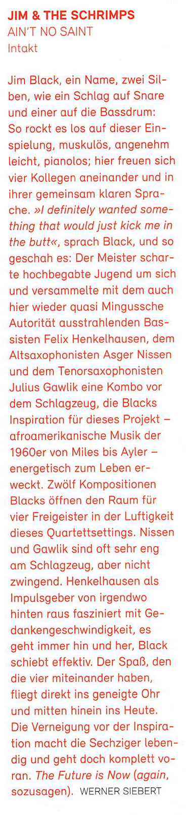 Jim Black, ein Name, zwei Sil-
			ben, wie ein Schlag auf Snare
			und einer auf die Bassdrum:
			So rockt es los auf dieser Ein-
			spielung, muskulös, angenehm
			leicht, pianolos; hier freuen sich
			vier Kollegen aneinander und in
			ihrer gemeinsam klaren Spra-
			che.