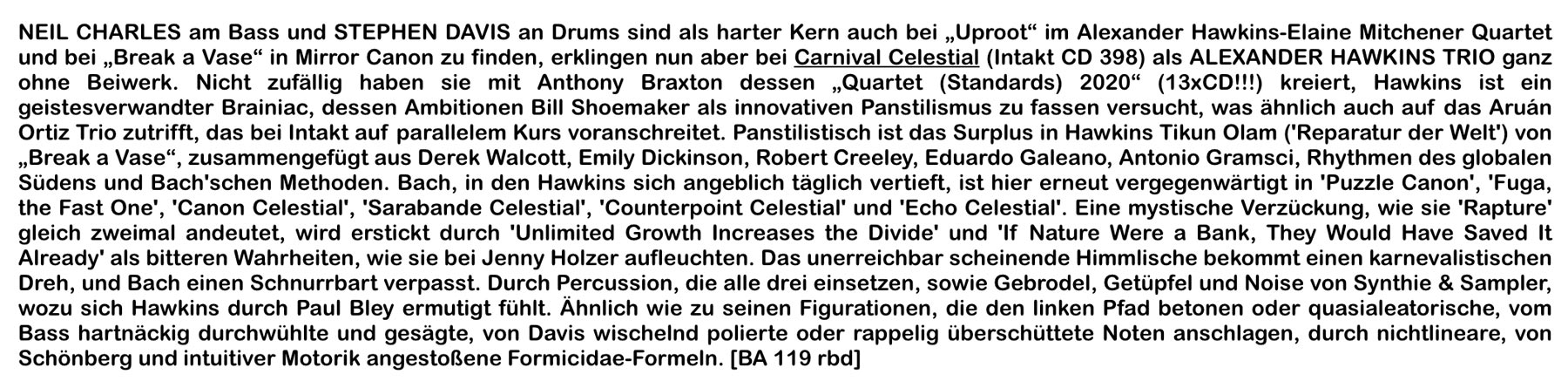 NEIL CHARLES am Bass und STEPHEN DAVIS an Drums sind als harter Kern auch bei „Uproot“ im Alexander Hawkins-Elaine Mitchener Quartet und bei „Break a Vase“ in Mirror Canon zu finden, erklingen nun aber bei Carnival Celestial (Intakt CD 398) als ALEXANDER HAWKINS TRIO ganz ohne Beiwerk.