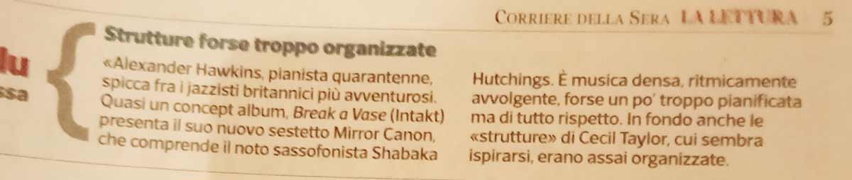 «Alexander Hawkins, pianista quarantenne,
			spicca fra i jazzisti britannici più avventurosi
			Quasi un concept album, Break a Vase (Intakt)
			presenta il suo nuovo sestetto Mirror Canon,
			che comprende il noto sassofonista Shabaka
			Hutchings. È musica densa, ritmicamente
			avvolgente, forse un po' troppo pianificata
			ma di tutto rispetto. In fondo anche le
			«strutture» di Cecil Taylor, cui sembra
			ispirarsi, erano assai organizzate.