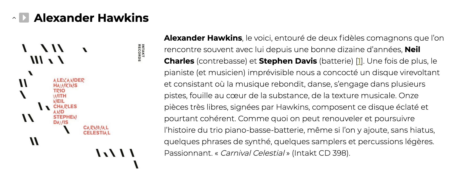 Alexander Hawkins, le voici, entouré de deux fidèles comagnons que l’on rencontre souvent avec lui depuis une bonne dizaine d’années, Neil Charles (contrebasse) et Stephen Davis (batterie) [1]. Une fois de plus, le pianiste (et musicien) imprévisible nous a concocté un disque virevoltant et consistant où la musique rebondit, danse, s’engage dans plusieurs pistes, fouille au cœur de la substance, de la texture musicale. Onze pièces très libres, signées par Hawkins, composent ce disque éclaté et pourtant cohérent. Comme quoi on peut renouveler et poursuivre l’histoire du trio piano-basse-batterie, même si l’on y ajoute, sans hiatus, quelques phrases de synthé, quelques samplers et percussions légères. Passionnant. « Carnival Celestial » (Intakt CD 398).