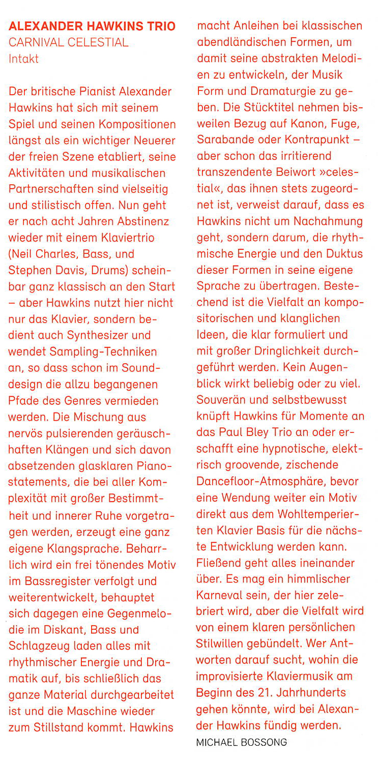 Der britische Pianist Alexander
			Hawkins hat sich mit seinem
			Spiel und seine Kompositionen
			längst als ein wichtiger Neuerer
			der freien Szene etabliert, seine
			Aktivitäten und musikalischen
			Partnerschaften sind vielseitig
			und stilistisch offen. Nun geht
			er nach acht Jahren Abstinenz
			wider mit einem Klaviertrio
			(Neil Charles, Bass, und
			Stephen Davis, Drums) schein-
			bar ganz klassisch an den Start
			aber Hawkins nutzt hier nicht
			nur das Klavier, sondern be-
			dient auch Synthesizer und
			wendet Sampling-Techniken
			an, so dass schon im Sound-
			design die allzu begangenen
			fade des Genres vermieden
			werden.