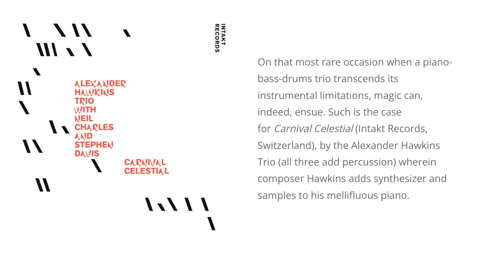 On that most rare occasion when a piano-bass-drums trio transcends its instrumental limitations, magic can, indeed, ensue. Such is the case for Carnival Celestial (Intakt Records, Switzerland), by the Alexander Hawkins Trio (all three add percussion) wherein composer Hawkins adds synthesizer and samples to his mellifluous piano.