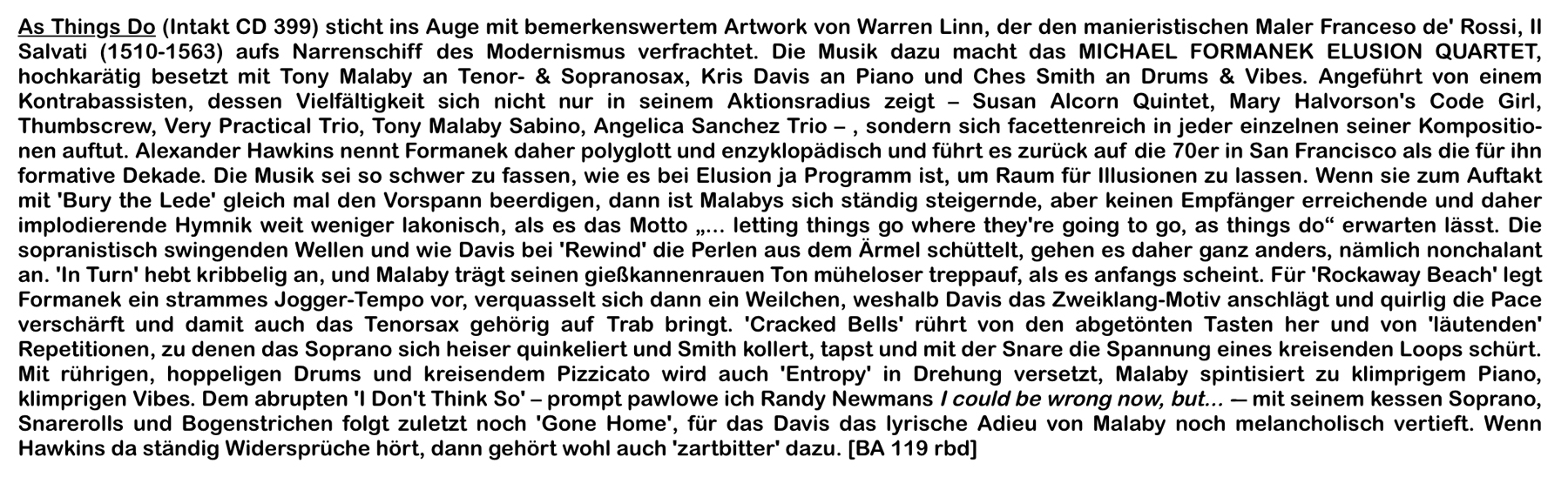 As Things Do (Intakt CD 399) sticht ins Auge mit bemerkenswertem Artwork von Warren Linn, der den manieristischen Maler Franceso de' Rossi, Il
				Salvati (1510-1563) aufs Narrenschiff des Modernisms verfrachtet. Die Musik dazu macht das MICHAEL FORMANEK ELUSION QUARTET,
				hochkarätig besetzt mit Tony Malaby an Tenor- & Sopranosax, Kris Davis an Piano und Ches Smith an Drums & Vibes.