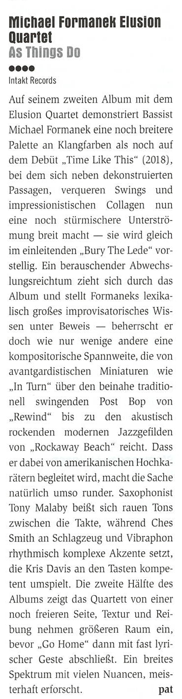 Auf seinem zweiten Album mit dem
		Elusion Quartet demonstriert Bassist
		Michael Formanek eine noch breitere
		Palette an Klangfarben als noch aut
		dem Debüt „Time Like This (2018),
		bei dem sich neben dekonstruierten
		Passagen, verqueren Swings und
		impressionistischen Collagen nun
		eine noch stürmischere Unterströ.
		mung breit macht - sie wird gleich
		im einleitenden „,Bury The Lede vor-
		stellig.