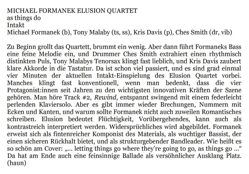 Zu Beginn grollt das Quartett, brummt ein wenig. Aber dann führt Formaneks Bass
		eine feine Melodie ein, und Drummer Ches Smith extrahiert einen rhythmisch
		distinkten Puls, Tony Malabys Tenorsax klingt fast lieblich, und Kris Davis zaubert
		klare Akkorde in die Tastatur. Da ist schon viel passiert, und es sind grad einmal
		vier Minuten der aktuellen Intakt-Einspielung des Elusion Quartet vorbei.