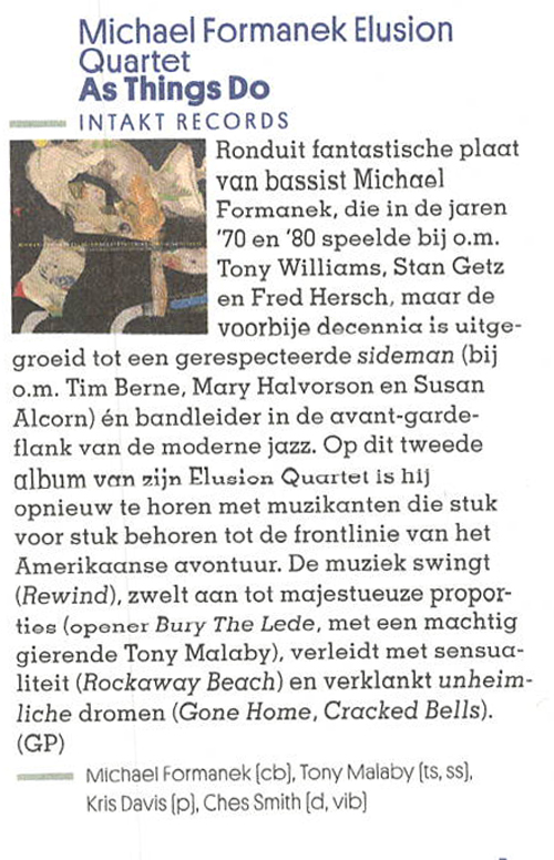 Ronduit fantastische plaat van bassist Michael Formanek, die in de jaren
		'70 en '80 speelde bij o.m.
		Tony Williams, Stan Getz en Fred Hersch, maar de voorbije decennia is uitge-
		groeid tot een gerespecteerde sideman (bij o.m. Tim Berne, Mary Halvorson en Susan Alcorn) én bandleider in de avant-garde-flank van de moderne jazz. Op dit tweede album van zin Elusion Quartet is hij opnieuw te horen met muzikanten die stuk voor stuk behoren tot de frontlinie van het Amerikaanse avontuur. De muziek swingt (Rewind), zwelt aan tot majestueuze propor-tios (opener Bury The Lede, met een machtig gierende Tony Malaby), verleidt met sensua-liteit (Rockaway Beach) en verklankt unheim-liche dromen (Gone Home, Cracked Bells).