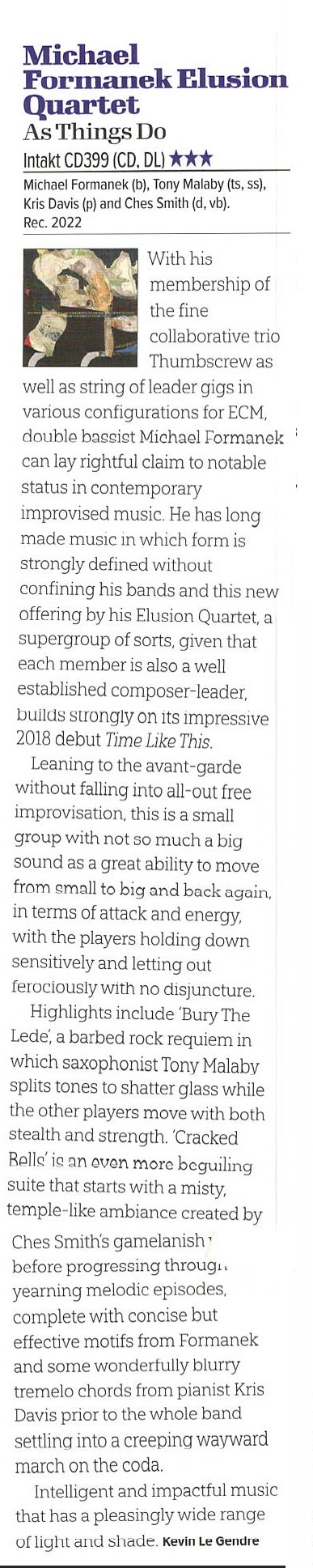 With his membership of the fine collaborative trio
		Thumbscrew as
		well as string of leader gigs in various configurations for ECM, double bassist Michael Formanek can lay rightful claim to notable status in contemporary
		improvised music. He has long made music in which form is strongly defined without
		confining his bands and this new offering by his Elusion Quartet, a supergroup of sorts, given that each member is also a well established composer-leader, builds strongly on its impressive 2018 debut Time Like This.