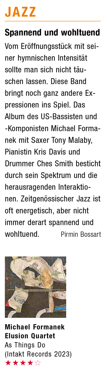 Spannend und wohltuend Vom Eröffnungsstück mit sei- ner hymnischen Intensität sollte man sich nicht täu- schen lassen. Diese Band bringt noch ganz andere EX- pressionen ins Spiel. Das Album des US-Bassisten und -Komponisten Michael Forma- nek mit Saxer Tony Malaby, Pianistin Kris Davis und Drummer Ches Smith besticht durch sein Spektrum und die herausragenden Interaktio- nen. Zeitgenössischer Jazz ist oft energetisch, aber nicht immer derart spannend und wohltuend.