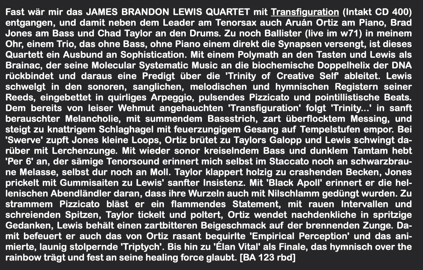 Fast wär mir das JAMES BRANDON LEWIS QUARTET mit Transfiguration (Intakt CD 400) entgangen, und damit neben dem Leader am Tenorsax auch Aruán Ortiz am Piano, Brad Jones am Bass und Chad Taylor an den Drums. Zu noch Ballister (live im w71) in meinem Ohr, einem Trio, das ohne Bass, ohne Piano einem direkt die Synapsen versengt, ist dieses Quartett ein Ausbund an Sophistication. Mit einem Polymath an den Tasten und Lewis als Brainac, der seine Molecular Systematic Music an die biochemische Doppelhelix der DNA rückbindet und daraus eine Predigt über die 'Trinity of Creative Self ableitet. Lewis schwelgt in den sonoren, sanglichen, melodischen und hymnischen Registern seiner Reeds, eingebettet in quirliges Arpeggio, pulsendes Pizzicato und pointillistische Beats.