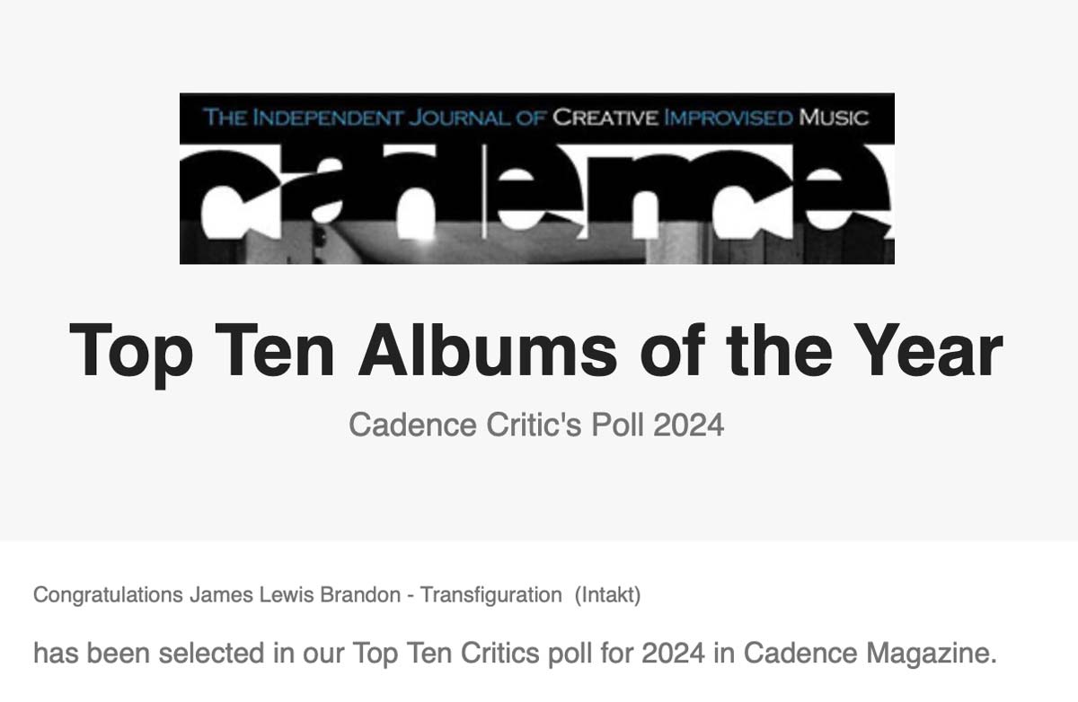 Top Ten Albums of the Year
	Cadence Critic's Poll 2024
	Congratulations James Lewis Brandon - Transfiguration (Intakt)
	has been selected in our Top Ten Critics poll for 2024 in Cadence Magazine.