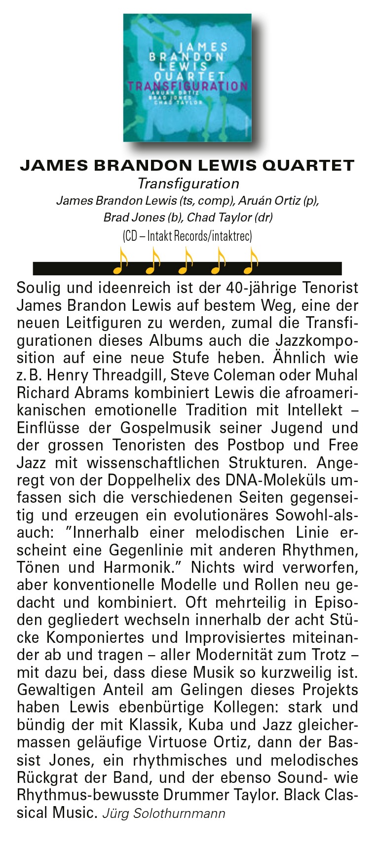 Soulig und ideenreich ist der 40-jährige Tenorist
							James Brandon Lewis auf bestem Weg, eine der
							neuen Leitfiguren zu werden, zumal die Transfigurationen
							dieses Albums auch die Jazzkomposition
							auf eine neue Stufe heben. Ähnlich wie
							z. B. Henry Threadgill, Steve Coleman oder Muhal
							Richard Abrams kombiniert Lewis die afroamerikanischen
							emotionelle Tradition mit Intellekt –
							Einflüsse der Gospelmusik seiner Jugend und
							der grossen Tenoristen des Postbop und Free
							Jazz mit wissenschaftlichen Strukturen.
